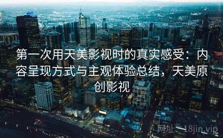第一次用天美影视时的真实感受：内容呈现方式与主观体验总结，天美原创影视