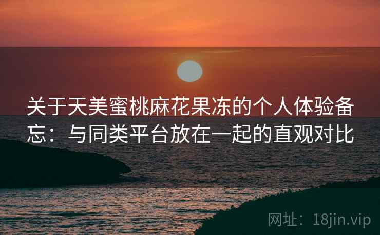 关于天美蜜桃麻花果冻的个人体验备忘：与同类平台放在一起的直观对比