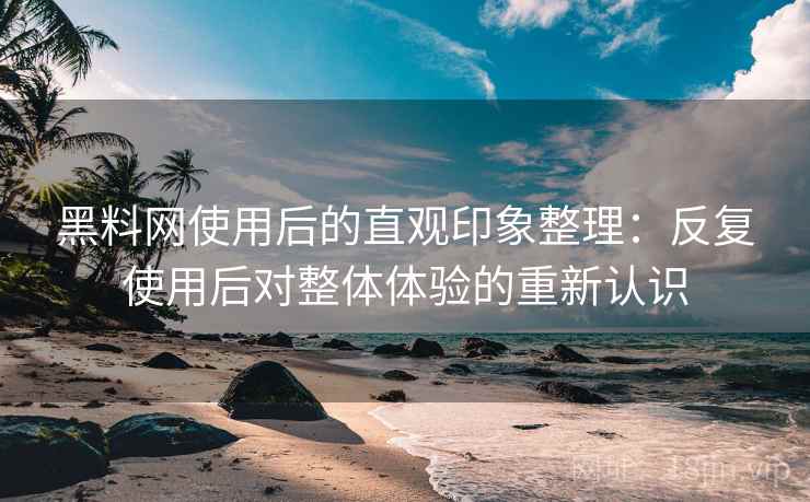 黑料网使用后的直观印象整理：反复使用后对整体体验的重新认识