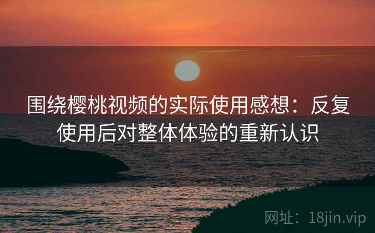 围绕樱桃视频的实际使用感想：反复使用后对整体体验的重新认识