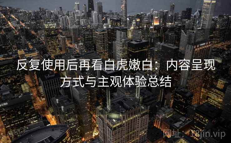反复使用后再看白虎嫩白：内容呈现方式与主观体验总结