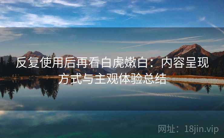 反复使用后再看白虎嫩白：内容呈现方式与主观体验总结