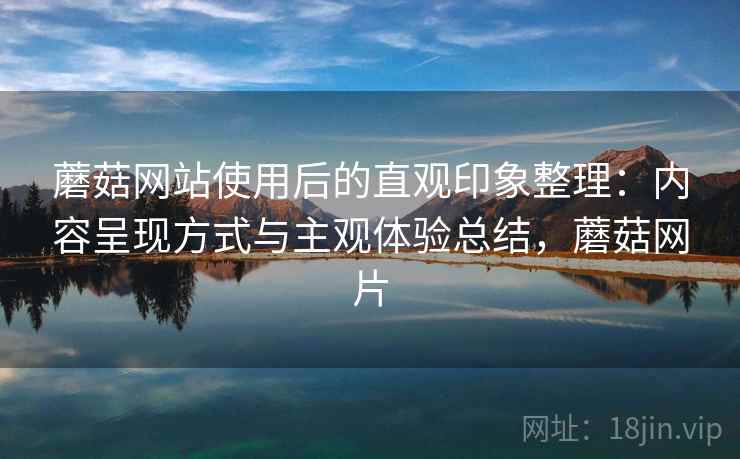 蘑菇网站使用后的直观印象整理：内容呈现方式与主观体验总结，蘑菇网片