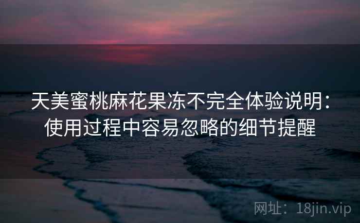 天美蜜桃麻花果冻不完全体验说明：使用过程中容易忽略的细节提醒