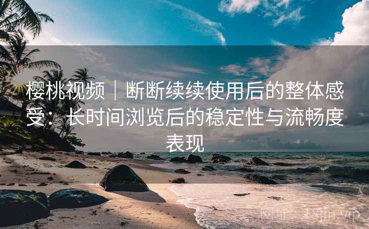 樱桃视频｜断断续续使用后的整体感受：长时间浏览后的稳定性与流畅度表现
