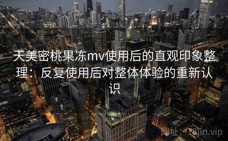 天美密桃果冻mv使用后的直观印象整理：反复使用后对整体体验的重新认识