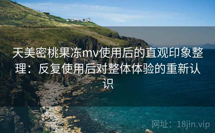 天美密桃果冻mv使用后的直观印象整理：反复使用后对整体体验的重新认识