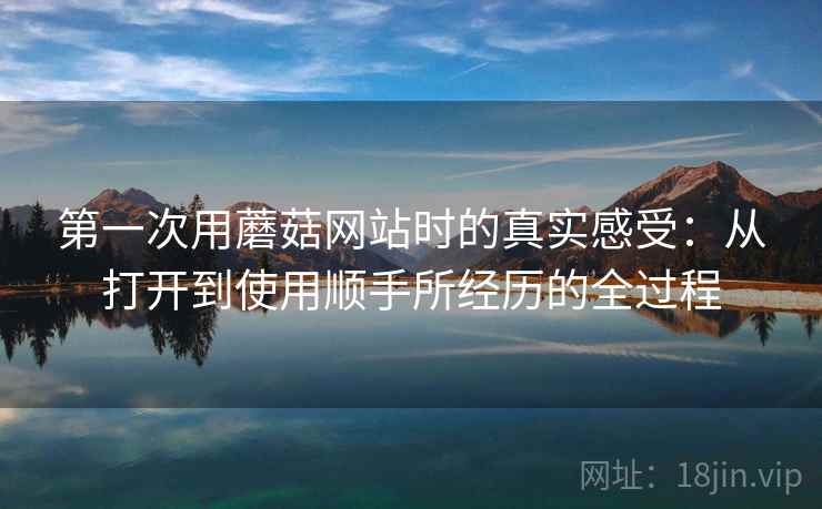 第一次用蘑菇网站时的真实感受:从打开到使用顺手所经历的全过程 第一次用蘑菇网站时的真实感受:从打开到使用顺手所经历的全过程
