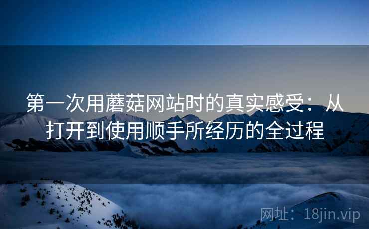 第一次用蘑菇网站时的真实感受:从打开到使用顺手所经历的全过程 第一次用蘑菇网站时的真实感受:从打开到使用顺手所经历的全过程