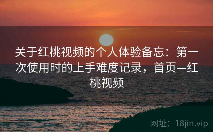 关于红桃视频的个人体验备忘：第一次使用时的上手难度记录，首页—红桃视频
