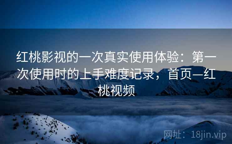 红桃影视的一次真实使用体验:第一次使用时的上手难度记录,首页—红桃视频 红桃影视的一次真实使用体验:第一次使用时的上手难度记录,首页—红桃视频