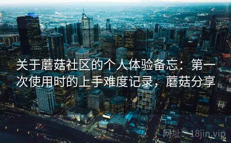关于蘑菇社区的个人体验备忘:第一次使用时的上手难度记录,蘑菇分享 关于蘑菇社区的个人体验备忘:第一次使用时的上手难度记录,蘑菇分享