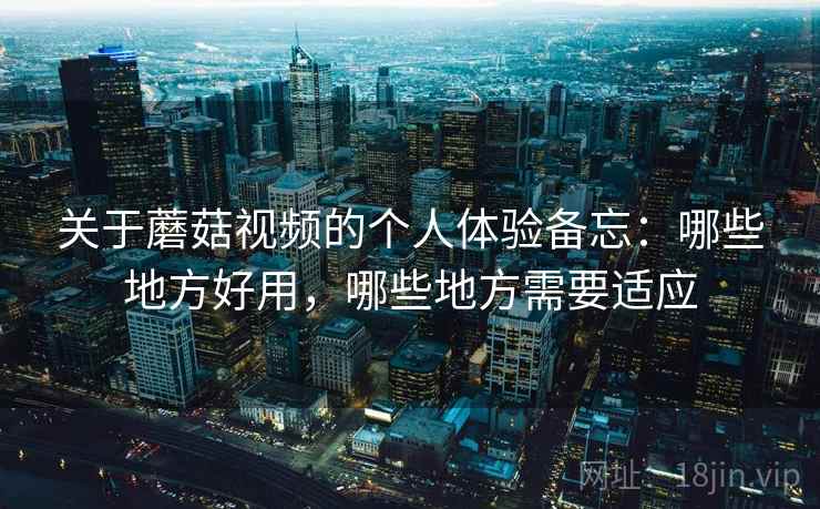 关于蘑菇视频的个人体验备忘：哪些地方好用，哪些地方需要适应