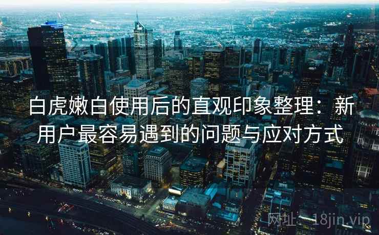 白虎嫩白使用后的直观印象整理:新用户最容易遇到的问题与应对方式 白虎嫩白使用后的直观印象整理:新用户最容易遇到的问题与应对方式