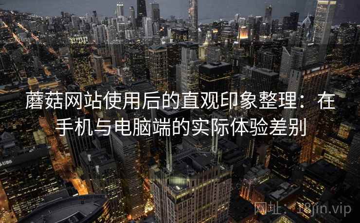 蘑菇网站使用后的直观印象整理:在手机与电脑端的实际体验差别 蘑菇网站使用后的直观印象整理:在手机与电脑端的实际体验差别