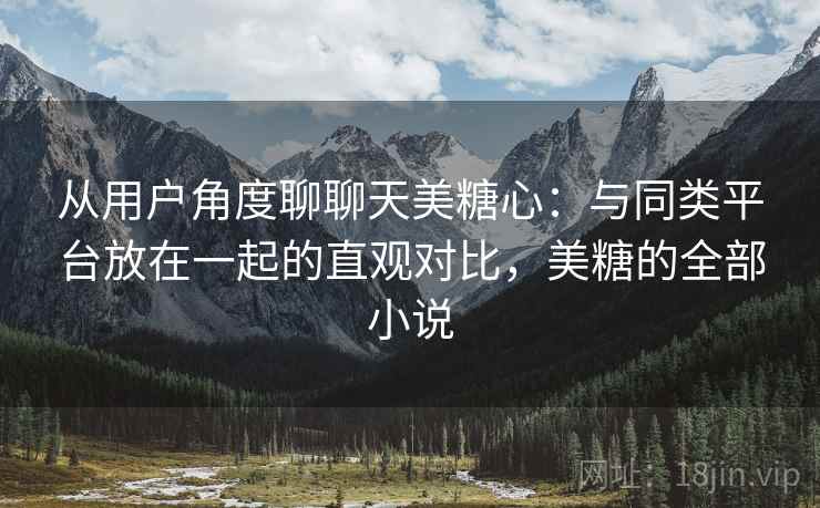从用户角度聊聊天美糖心:与同类平台放在一起的直观对比,美糖的全部小说 从用户角度聊聊天美糖心:与同类平台放在一起的直观对比,美糖的全部小说