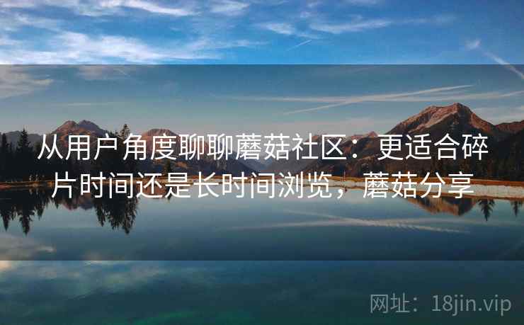 从用户角度聊聊蘑菇社区:更适合碎片时间还是长时间浏览,蘑菇分享 从用户角度聊聊蘑菇社区:更适合碎片时间还是长时间浏览,蘑菇分享