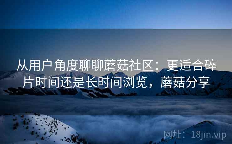 从用户角度聊聊蘑菇社区:更适合碎片时间还是长时间浏览,蘑菇分享 从用户角度聊聊蘑菇社区:更适合碎片时间还是长时间浏览,蘑菇分享