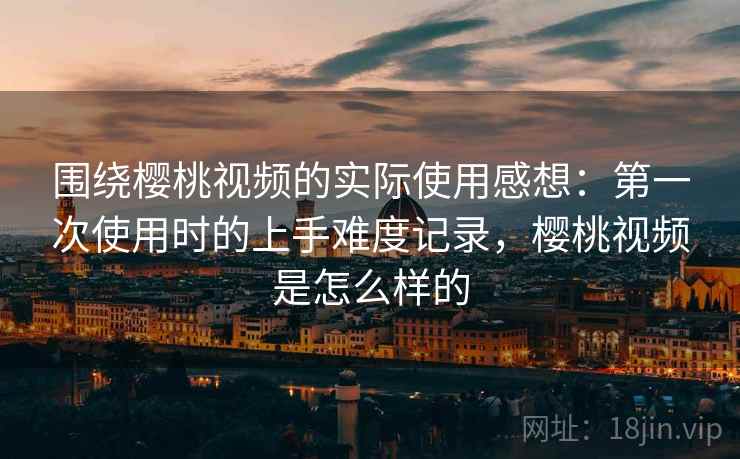 围绕樱桃视频的实际使用感想：第一次使用时的上手难度记录，樱桃视频是怎么样的