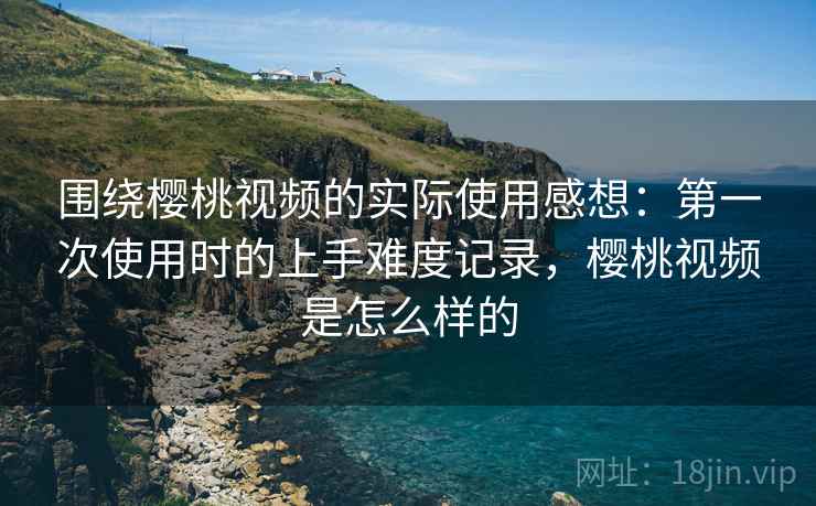 围绕樱桃视频的实际使用感想：第一次使用时的上手难度记录，樱桃视频是怎么样的