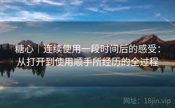 糖心｜连续使用一段时间后的感受：从打开到使用顺手所经历的全过程