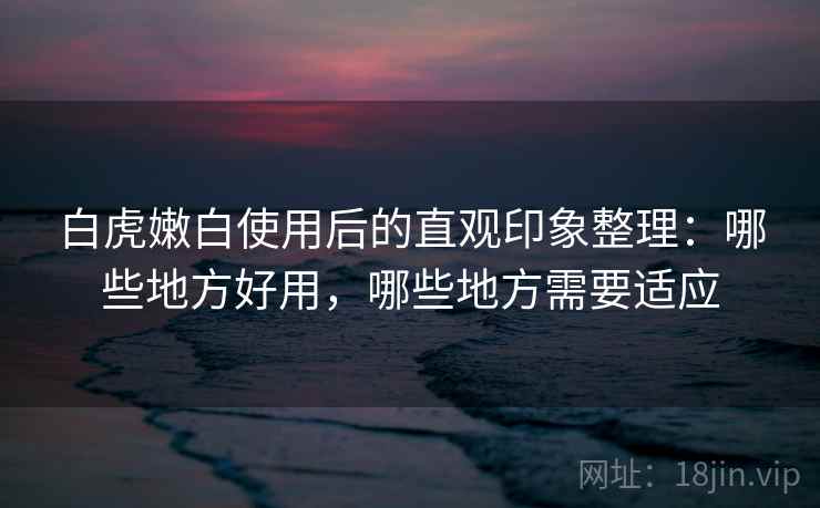 白虎嫩白使用后的直观印象整理:哪些地方好用,哪些地方需要适应 白虎嫩白使用后的直观印象整理:哪些地方好用,哪些地方需要适应