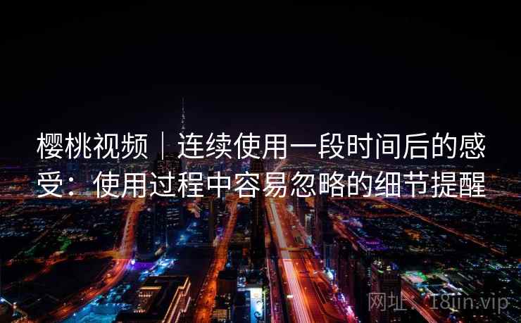 樱桃视频|连续使用一段时间后的感受:使用过程中容易忽略的细节提醒 樱桃视频|连续使用一段时间后的感受:使用过程中容易忽略的细节提醒
