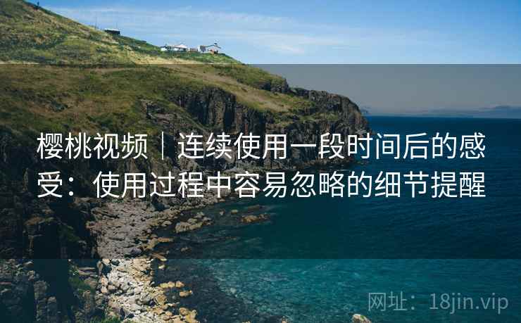 樱桃视频|连续使用一段时间后的感受:使用过程中容易忽略的细节提醒 樱桃视频|连续使用一段时间后的感受:使用过程中容易忽略的细节提醒