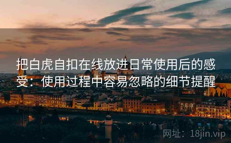 把白虎自扣在线放进日常使用后的感受:使用过程中容易忽略的细节提醒 把白虎自扣在线放进日常使用后的感受:使用过程中容易忽略的细节提醒