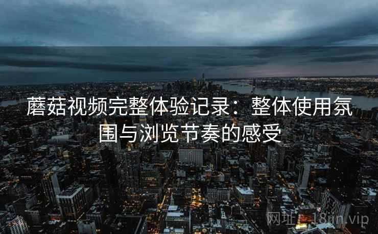 蘑菇视频完整体验记录:整体使用氛围与浏览节奏的感受 蘑菇视频完整体验记录:整体使用氛围与浏览节奏的感受
