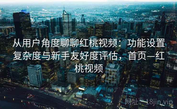 从用户角度聊聊红桃视频：功能设置复杂度与新手友好度评估，首页—红桃视频