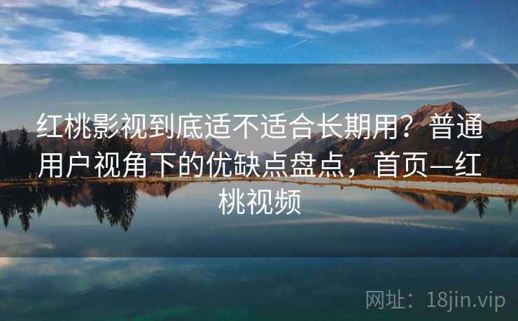红桃影视到底适不适合长期用？普通用户视角下的优缺点盘点，首页—红桃视频