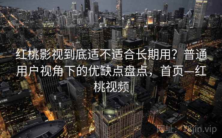 红桃影视到底适不适合长期用？普通用户视角下的优缺点盘点，首页—红桃视频