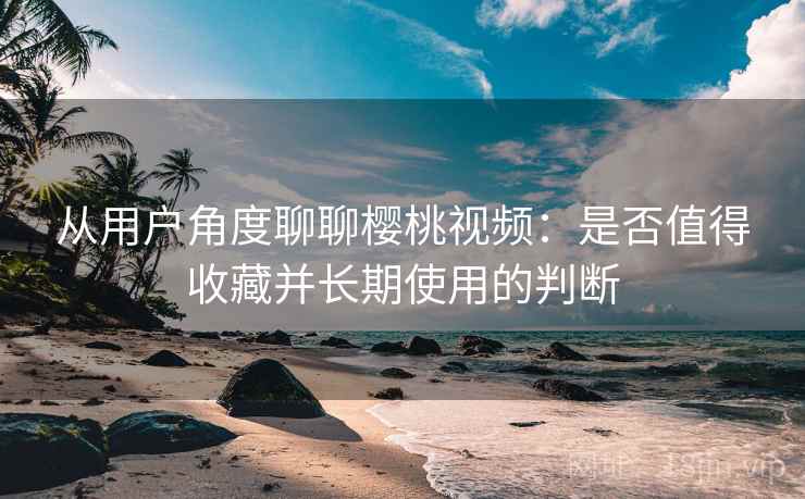 从用户角度聊聊樱桃视频：是否值得收藏并长期使用的判断