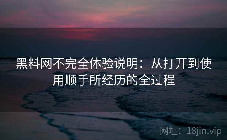 黑料网不完全体验说明:从打开到使用顺手所经历的全过程 黑料网不完全体验说明:从打开到使用顺手所经历的全过程