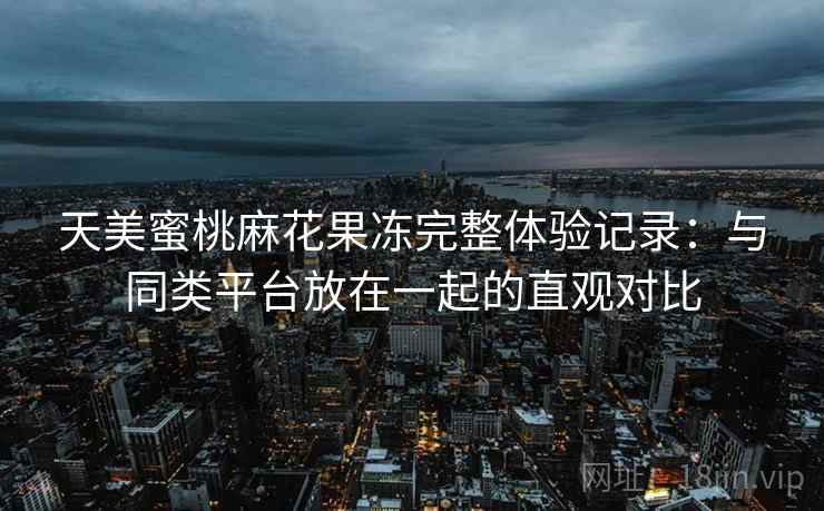 天美蜜桃麻花果冻完整体验记录:与同类平台放在一起的直观对比 天美蜜桃麻花果冻完整体验记录:与同类平台放在一起的直观对比