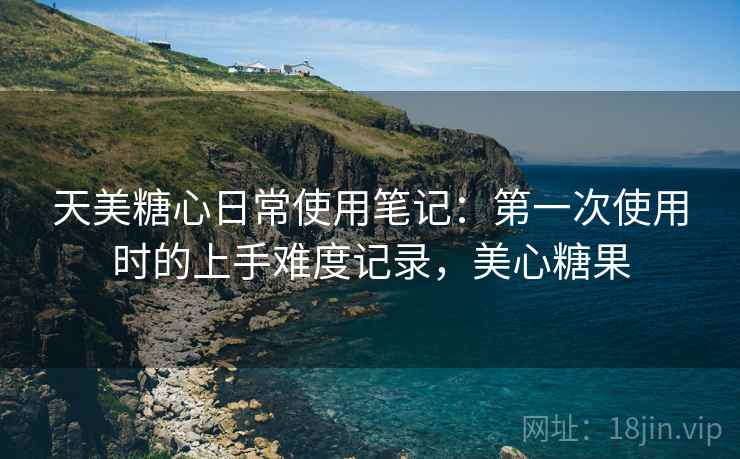 天美糖心日常使用笔记：第一次使用时的上手难度记录，美心糖果