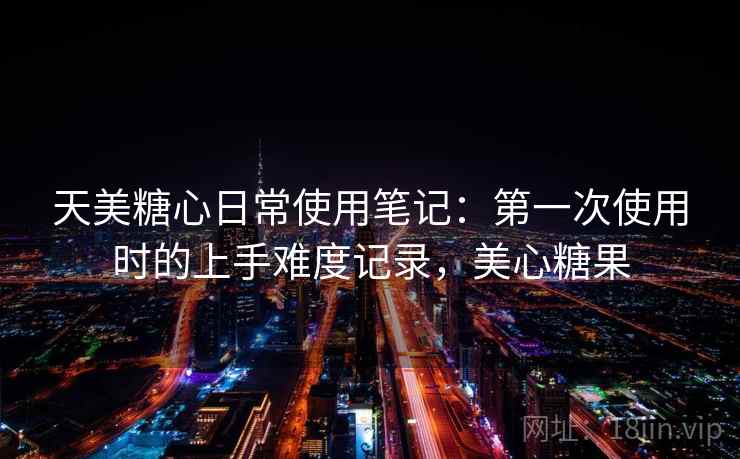 天美糖心日常使用笔记：第一次使用时的上手难度记录，美心糖果