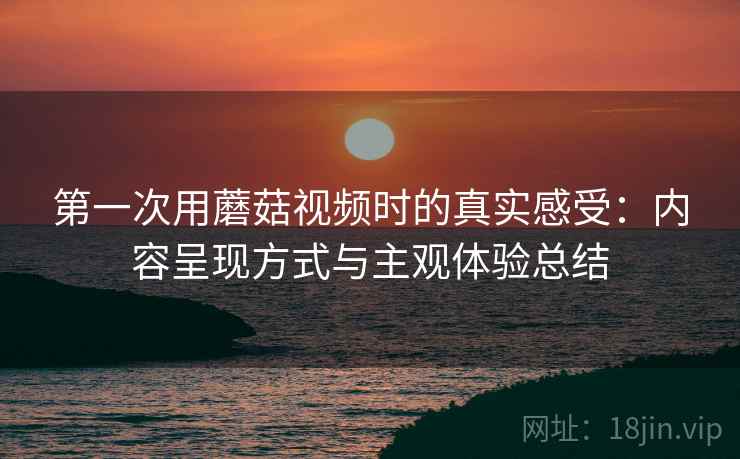 第一次用蘑菇视频时的真实感受:内容呈现方式与主观体验总结 第一次用蘑菇视频时的真实感受:内容呈现方式与主观体验总结