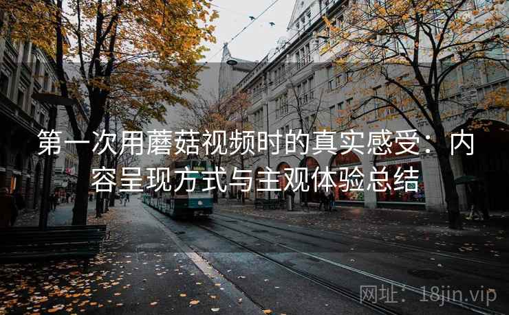 第一次用蘑菇视频时的真实感受:内容呈现方式与主观体验总结 第一次用蘑菇视频时的真实感受:内容呈现方式与主观体验总结