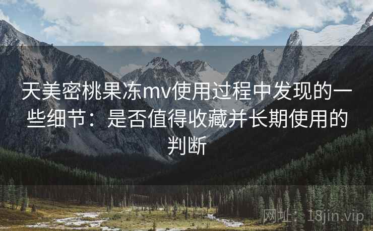 天美密桃果冻mv使用过程中发现的一些细节：是否值得收藏并长期使用的判断
