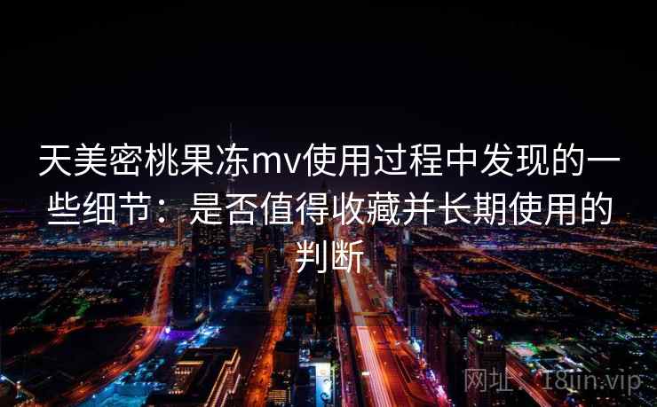 天美密桃果冻mv使用过程中发现的一些细节：是否值得收藏并长期使用的判断