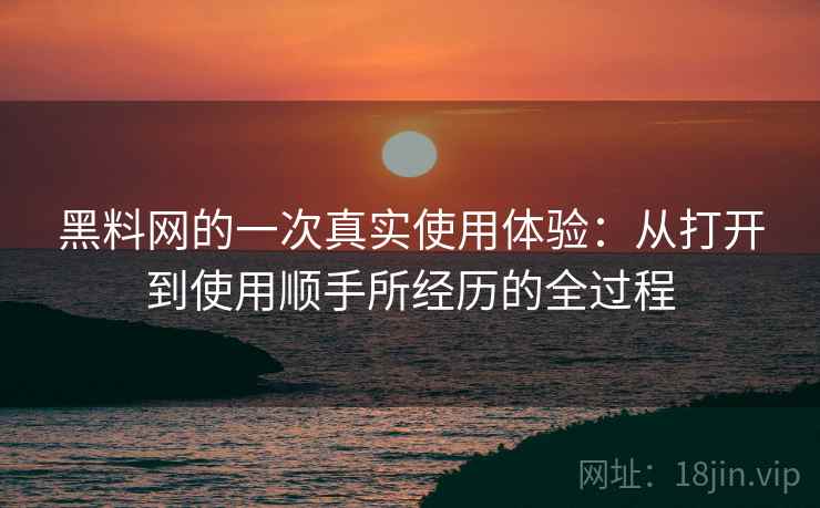 黑料网的一次真实使用体验:从打开到使用顺手所经历的全过程 黑料网的一次真实使用体验:从打开到使用顺手所经历的全过程
