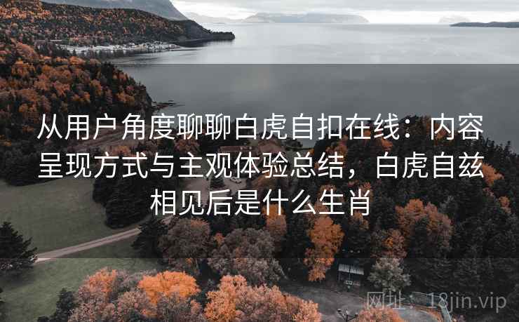 从用户角度聊聊白虎自扣在线:内容呈现方式与主观体验总结,白虎自兹相见后是什么生肖 从用户角度聊聊白虎自扣在线:内容呈现方式与主观体验总结,白虎自兹相见后是什么生肖