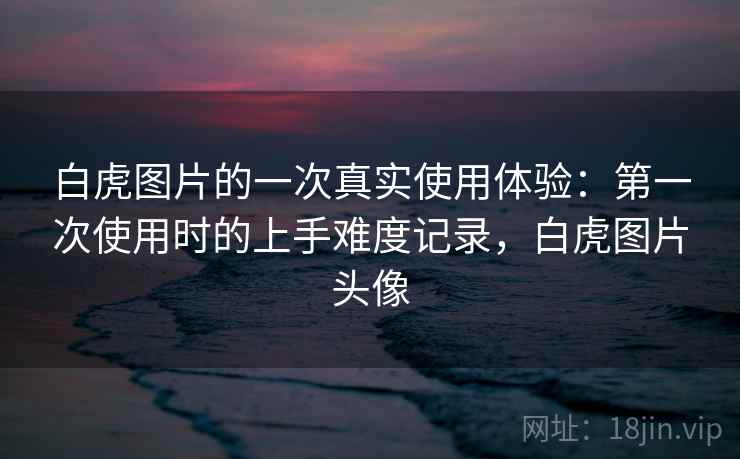 白虎图片的一次真实使用体验:第一次使用时的上手难度记录,白虎图片头像 白虎图片的一次真实使用体验:第一次使用时的上手难度记录,白虎图片头像