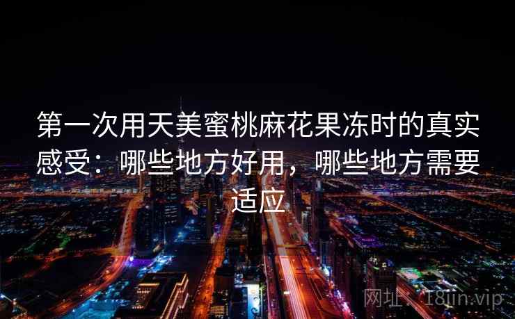 第一次用天美蜜桃麻花果冻时的真实感受:哪些地方好用,哪些地方需要适应 第一次用天美蜜桃麻花果冻时的真实感受:哪些地方好用,哪些地方需要适应