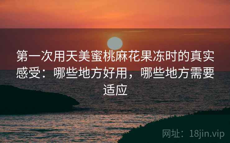 第一次用天美蜜桃麻花果冻时的真实感受:哪些地方好用,哪些地方需要适应 第一次用天美蜜桃麻花果冻时的真实感受:哪些地方好用,哪些地方需要适应