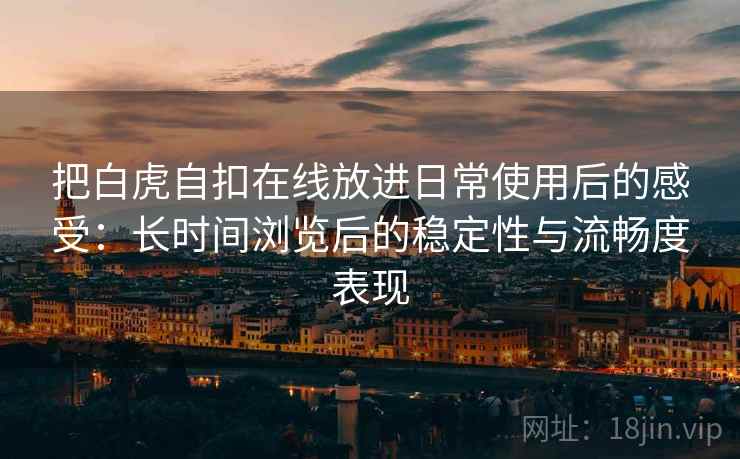 把白虎自扣在线放进日常使用后的感受:长时间浏览后的稳定性与流畅度表现 把白虎自扣在线放进日常使用后的感受:长时间浏览后的稳定性与流畅度表现
