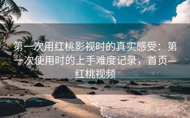 第一次用红桃影视时的真实感受:第一次使用时的上手难度记录,首页—红桃视频 第一次用红桃影视时的真实感受:第一次使用时的上手难度记录,首页—红桃视频