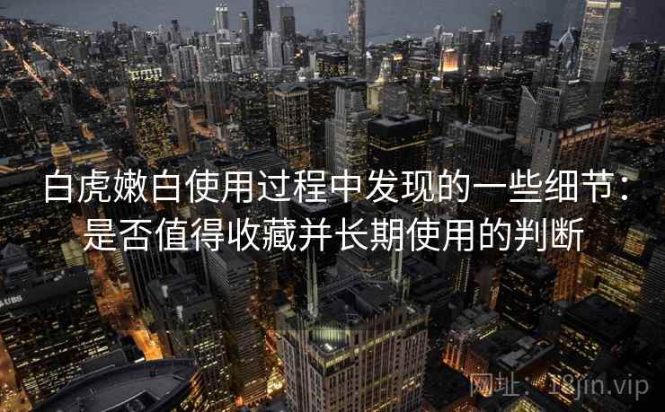白虎嫩白使用过程中发现的一些细节:是否值得收藏并长期使用的判断 白虎嫩白使用过程中发现的一些细节:是否值得收藏并长期使用的判断